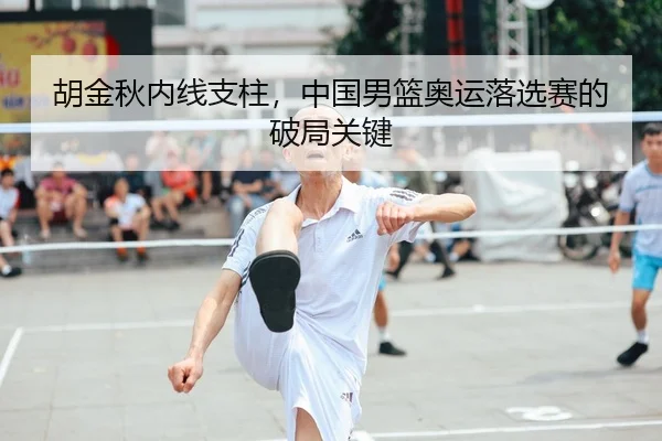 胡金秋内线支柱，中国男篮奥运落选赛的破局关键