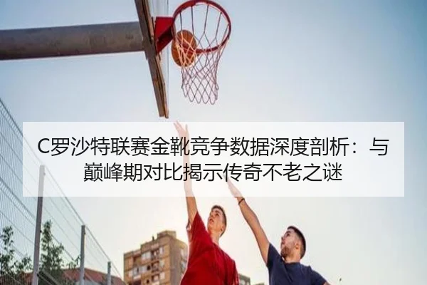 C罗沙特联赛金靴竞争数据深度剖析：与巅峰期对比揭示传奇不老之谜