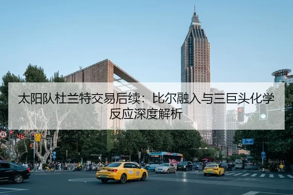 太阳队杜兰特交易后续：比尔融入与三巨头化学反应深度解析