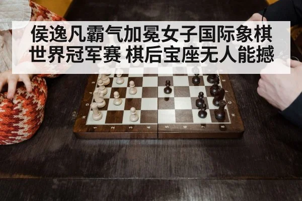侯逸凡霸气加冕女子国际象棋世界冠军赛 棋后宝座无人能撼
