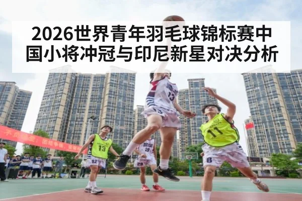 2026世界青年羽毛球锦标赛中国小将冲冠与印尼新星对决分析